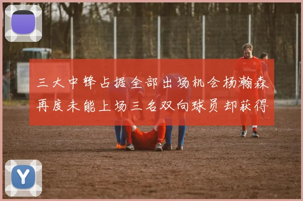 三大中锋占据全部出场机会杨瀚森再度未能上场三名双向球员却获得机会