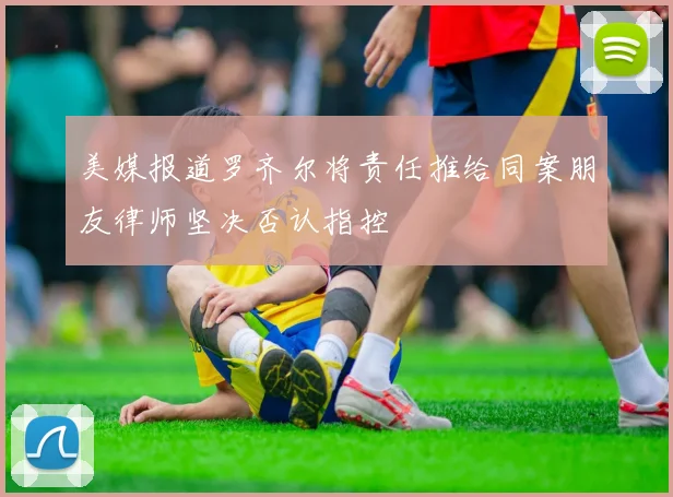 美媒报道罗齐尔将责任推给同案朋友律师坚决否认指控