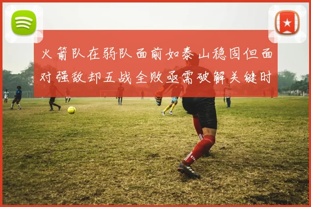 火箭队在弱队面前如泰山稳固但面对强敌却五战全败亟需破解关键时刻失误困境