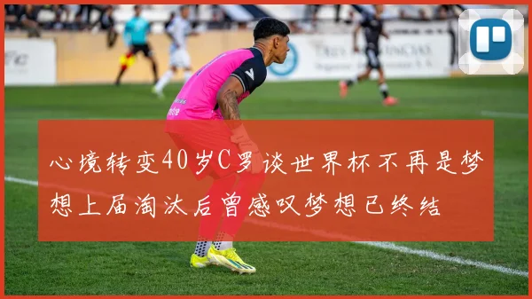 心境转变40岁C罗谈世界杯不再是梦想上届淘汰后曾感叹梦想已终结