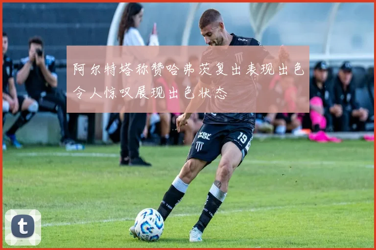 阿尔特塔称赞哈弗茨复出表现出色令人惊叹展现出色状态