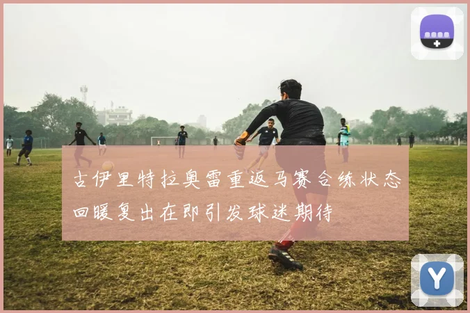 古伊里特拉奥雷重返马赛合练状态回暖复出在即引发球迷期待