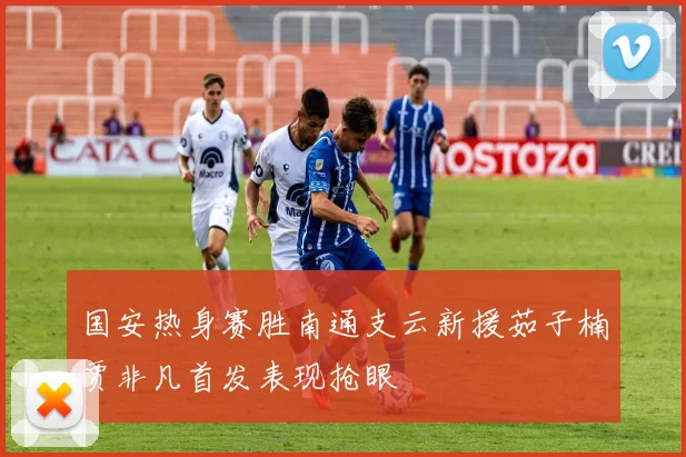 国安热身赛胜南通支云新援茹子楠贾非凡首发表现抢眼