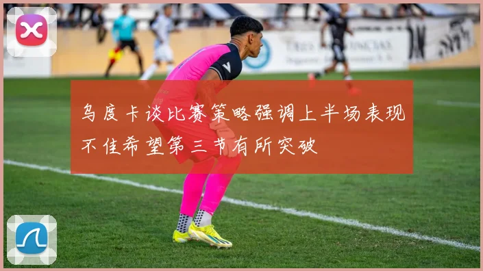 乌度卡谈比赛策略强调上半场表现不佳希望第三节有所突破