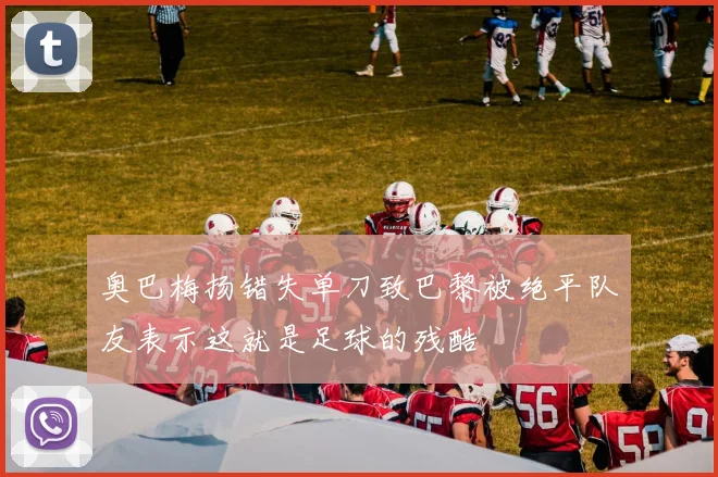 奥巴梅扬错失单刀致巴黎被绝平队友表示这就是足球的残酷