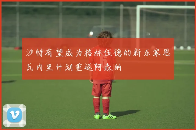 沙特有望成为格林伍德的新东家恩瓦内里计划重返阿森纳