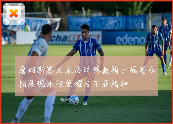 詹姆斯赛后采访时佩戴骑士冠军戒指展现永恒荣耀与不屈精神