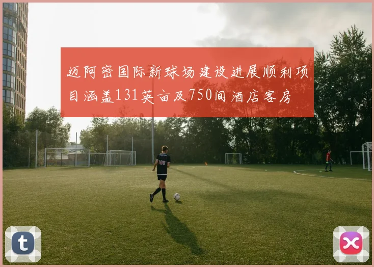 迈阿密国际新球场建设进展顺利项目涵盖131英亩及750间酒店客房