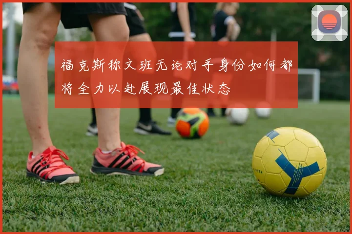 福克斯称文班无论对手身份如何都将全力以赴展现最佳状态