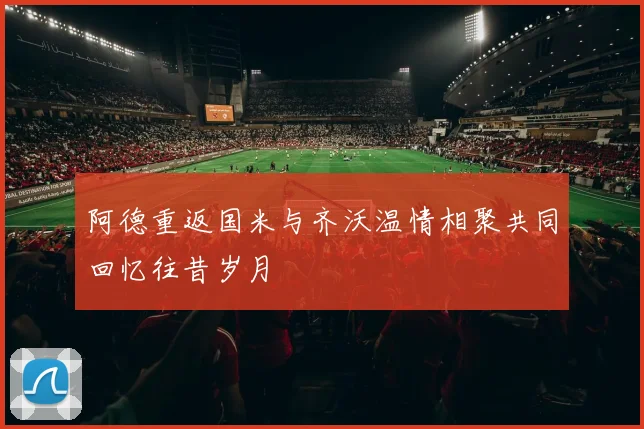 阿德重返国米与齐沃温情相聚共同回忆往昔岁月