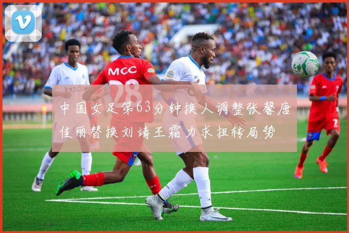 中国女足第63分钟换人调整张馨唐佳丽替换刘靖王霜力求扭转局势