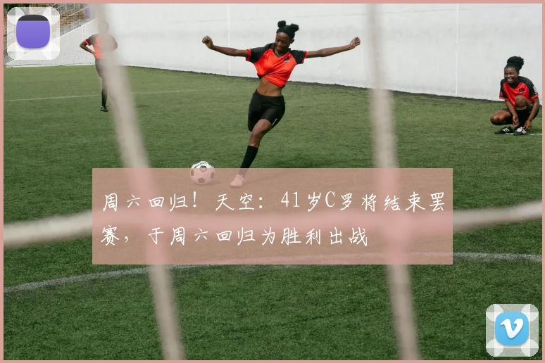 周六回归！天空：41岁C罗将结束罢赛，于周六回归为胜利出战