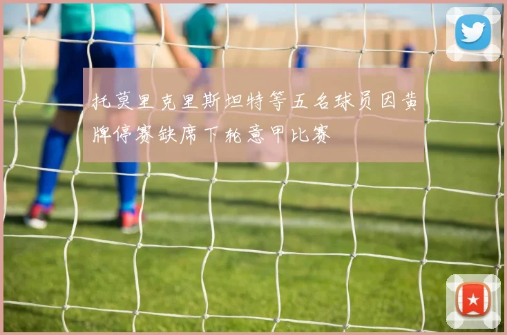 托莫里克里斯坦特等五名球员因黄牌停赛缺席下轮意甲比赛
