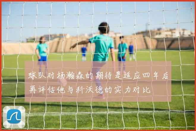 球队对杨瀚森的期待是适应四年后再评估他与科沃德的实力对比