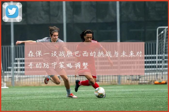 森保一谈战胜巴西的挑战与未来对手的防守策略调整
