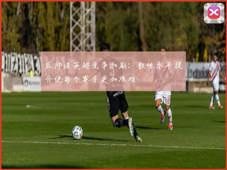 瓜帅谈英超竞争加剧：教练水平提升使每个赛季更加艰难