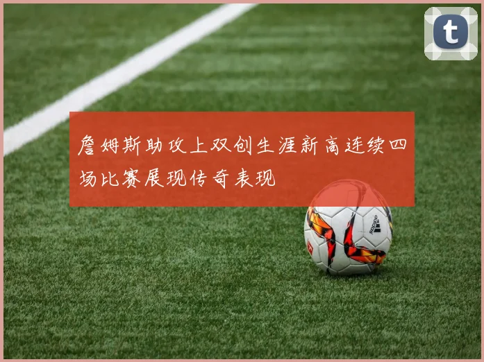 詹姆斯助攻上双创生涯新高连续四场比赛展现传奇表现