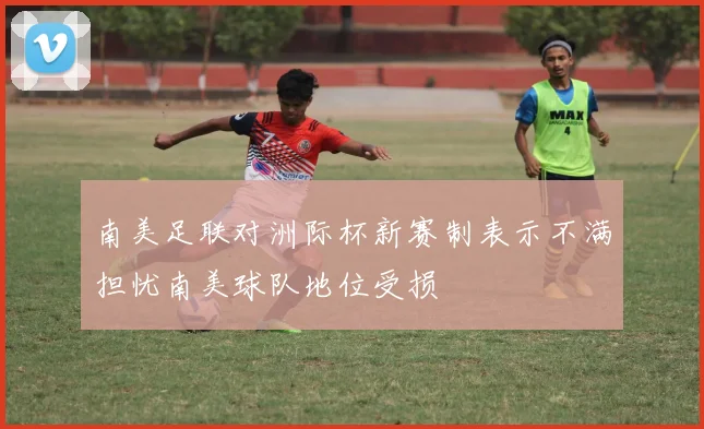 南美足联对洲际杯新赛制表示不满担忧南美球队地位受损