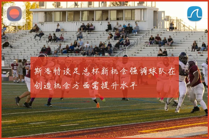 斯洛特谈足总杯新机会强调球队在创造机会方面需提升水平