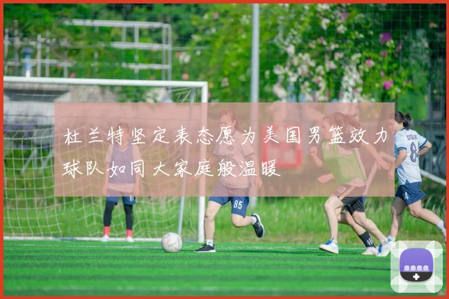杜兰特坚定表态愿为美国男篮效力球队如同大家庭般温暖