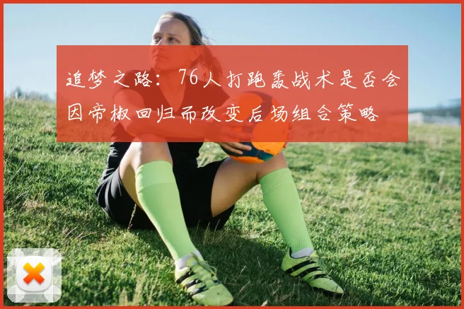 追梦之路：76人打跑轰战术是否会因帝椒回归而改变后场组合策略