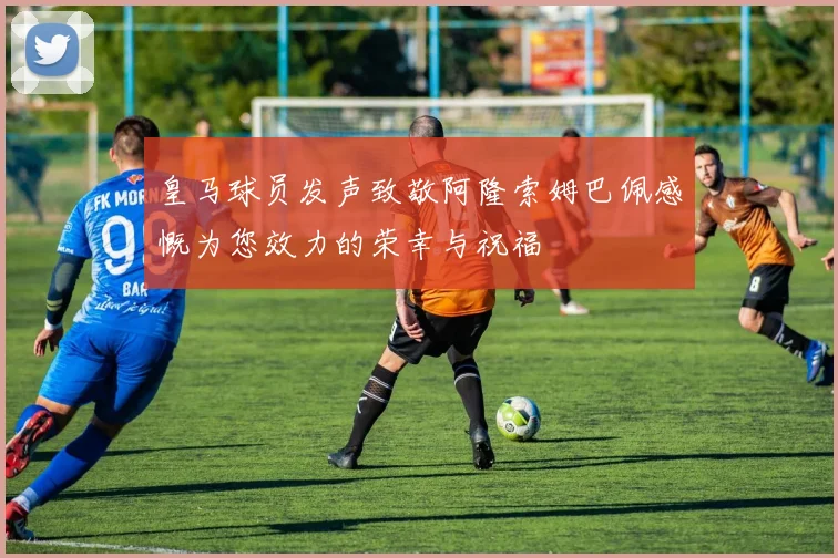 皇马球员发声致敬阿隆索姆巴佩感慨为您效力的荣幸与祝福