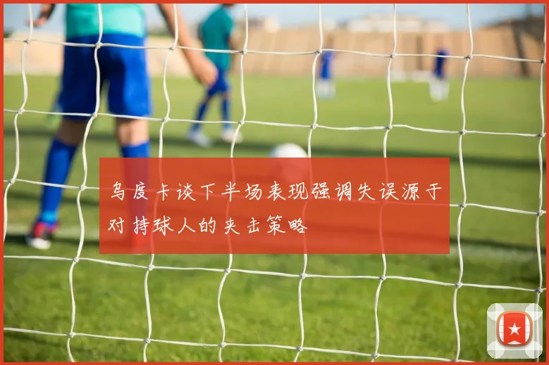 乌度卡谈下半场表现强调失误源于对持球人的夹击策略