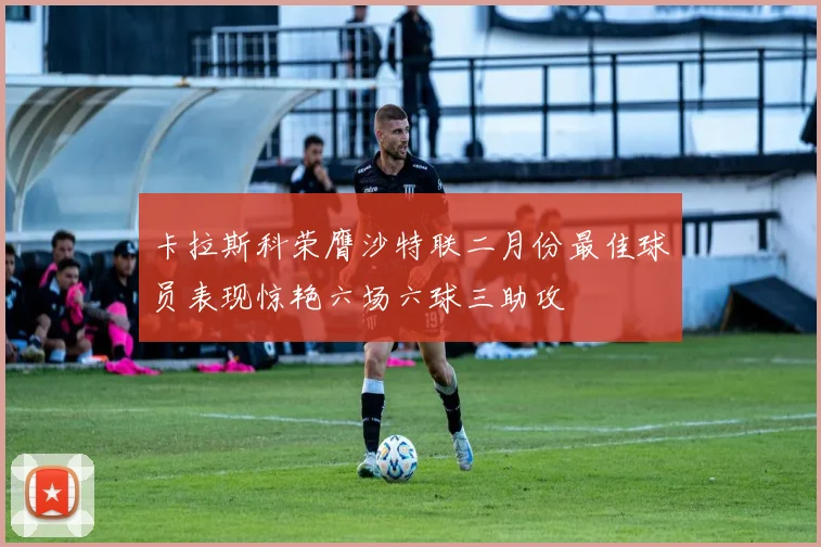 卡拉斯科荣膺沙特联二月份最佳球员表现惊艳六场六球三助攻