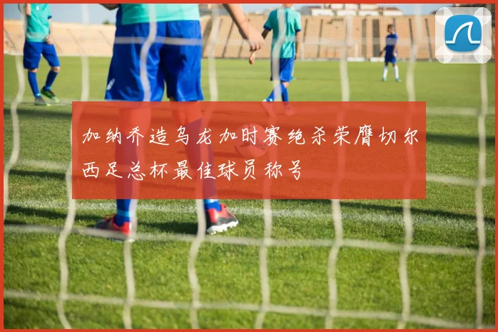 加纳乔造乌龙加时赛绝杀荣膺切尔西足总杯最佳球员称号