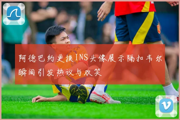 阿德巴约更换INS头像展示隔扣韦尔瞬间引发热议与欢笑