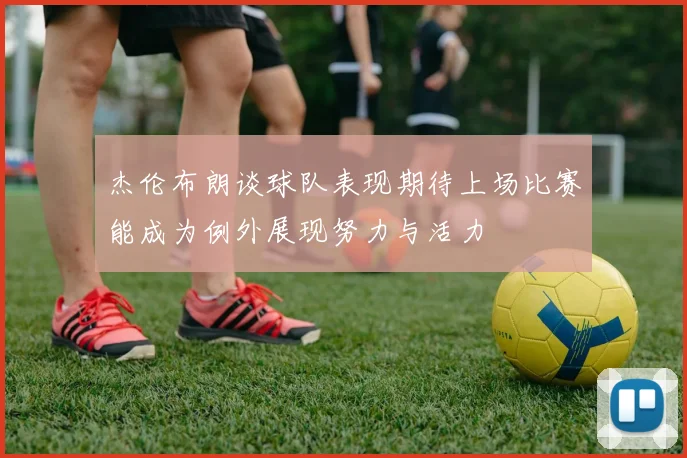 杰伦布朗谈球队表现期待上场比赛能成为例外展现努力与活力