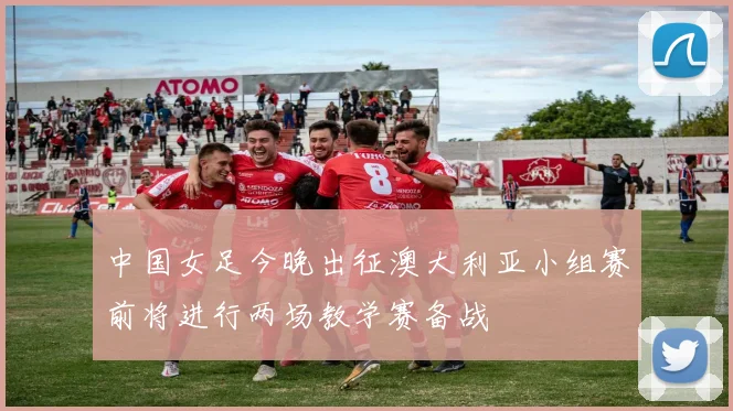 中国女足今晚出征澳大利亚小组赛前将进行两场教学赛备战