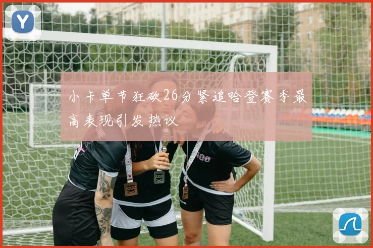小卡单节狂砍26分紧追哈登赛季最高表现引发热议